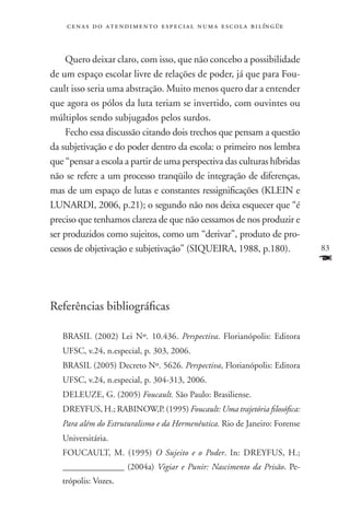 c e n a s d o a t e n d i m e n t o e s p e c i a l n u m a e scola bilíngüe



    Quero deixar claro, com isso, que não concebo a possibilidade
de um espaço escolar livre de relações de poder, já que para Fou-
cault isso seria uma abstração. Muito menos quero dar a entender
que agora os pólos da luta teriam se invertido, com ouvintes ou
múltiplos sendo subjugados pelos surdos.
    Fecho essa discussão citando dois trechos que pensam a questão
da subjetivação e do poder dentro da escola: o primeiro nos lembra
que “pensar a escola a partir de uma perspectiva das culturas híbridas
não se refere a um processo tranqüilo de integração de diferenças,
mas de um espaço de lutas e constantes ressignificações (KLEIN e
LUNARDI, 2006, p.21); o segundo não nos deixa esquecer que “é
preciso que tenhamos clareza de que não cessamos de nos produzir e
ser produzidos como sujeitos, como um “derivar”, produto de pro-
cessos de objetivação e subjetivação” (SIQUEIRA, 1988, p.180).                     83
                                                                                   F

Referências bibliográficas

   BRASIL (2002) Lei Nº. 10.436. Perspectiva. Florianópolis: Editora
   UFSC, v.24, n.especial, p. 303, 2006.
   BRASIL (2005) Decreto Nº. 5626. Perspectiva, Florianópolis: Editora
   UFSC, v.24, n.especial, p. 304-313, 2006.
   DELEUZE, G. (2005) Foucault. São Paulo: Brasiliense.
   DREYFUS, H.; RABINOW,P. (1995) Foucault: Uma trajetória filosófica:
   Para além do Estruturalismo e da Hermenêutica. Rio de Janeiro: Forense
   Universitária.
   FOUCAULT, M. (1995) O Sujeito e o Poder. In: DREYFUS, H.;
   ______________ (2004a) Vigiar e Punir: Nascimento da Prisão. Pe-
   trópolis: Vozes.
 