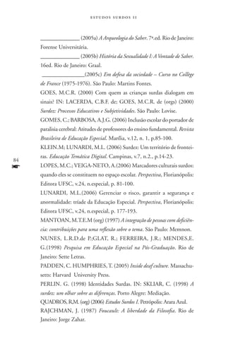 estudos surdos 11



     ______________ (2005a) A Arqueologia do Saber. 7ª.ed. Rio de Janeiro:
     Forense Universitária.
     ______________ (2005b) História da Sexualidade I: A Vontade de Saber.
     16ed. Rio de Janeiro: Graal.
     _______________(2005c) Em defesa da sociedade – Curso no Collège
     de France (1975-1976). São Paulo: Martins Fontes.
     GOES, M.C.R. (2000) Com quem as crianças surdas dialogam em
     sinais? IN: LACERDA, C.B.F. de; GOES, M.C.R. de (orgs) (2000)
     Surdez: Processos Educativos e Subjetividades. São Paulo: Lovise.
     GOMES, C.; BARBOSA, A.J.G. (2006) Inclusão escolar do portador de
     paralisia cerebral: Atitudes de professores do ensino fundamental. Revista
     Brasileira de Educação Especial. Marília, v.12, n. 1, p.85-100.
     KLEIN.M; LUNARDI, M.L. (2006) Surdez: Um território de frontei-
     ras. Educação Temática Digital. Campinas, v.7, n.2., p.14-23.
84
f    LOPES, M.C.; VEIGA-NETO, A.(2006) Marcadores culturais surdos:
     quando eles se constituem no espaço escolar. Perspectiva, Florianópolis:
     Editora UFSC, v.24, n.especial, p. 81-100.
     LUNARDI, M.L.(2006) Gerenciar o risco, garantir a segurança e
     anormalidade: tríade da Educação Especial. Perspectiva, Florianópolis:
     Editora UFSC, v.24, n.especial, p. 177-193.
     MANTOAN, M.T.E.M (org) (1997) A integração de pessoas com deficiên-
     cia: contribuições para uma reflexão sobre o tema. São Paulo: Memnon.
     NUNES, L.R.D.de P.;GLAT, R.; FERREIRA, J.R.; MENDES,E.
     G.(1998) Pesquisa em Educação Especial na Pós-Graduação. Rio de
     Janeiro: Sette Letras.
     PADDEN, C. HUMPHRIES, T. (2005) Inside deaf culture. Massachu-
     setts: Harvard University Press.
     PERLIN. G. (1998) Identidades Surdas. IN: SKLIAR, C. (1998) A
     surdez: um olhar sobre as diferenças. Porto Alegre: Mediação.
     QUADROS, R,M. (org) (2006) Estudos Surdos I. Petrópolis: Arara Azul.
     RAJCHMAN, J. (1987) Foucault: A liberdade da Filosofia. Rio de
     Janeiro: Jorge Zahar.
 