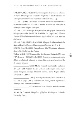 c e n a s d o a t e n d i m e n t o e s p e c i a l n u m a e scola bilíngüe



SIQUEIRA, M.J.T. (1988) O exercício do poder disciplinar no cotidiano
da escola. Dissertação de Mestrado. Programa de Pós-Graduação em
Educação da Universidade Federal de Santa Catarina. 212p.
SKLIAR, C. (1998) Os Estudos Surdos em Educação: problematizan-
do a normalidade. IN: SKLIAR, C. (1998) A surdez: um olhar sobre as
diferenças. Porto Alegre: Mediação.
SKLIAR, C. (2001) Perspectivas políticas e pedagógicas da educação
bilingue para surdos. IN: SILVA, S.; VIZIM, M. (org) (2001) Educação
Especial: Múltiplas Leituras e Diferentes Significados. Campinas: Mercado
das Letras.
SKLIAR, C.; QUADROS, R.M. (2004) Bilingual Deaf Education in the
South of Brazil. Bilingual Education and Bilinguism. Vol.7, n. 5.
SOUZA, R.M.DE. (1998) Que palavra te falta? Lingüística, educação e
Surdez. São Paulo: Martins Fontes.
TURA, M.L.R. (2005) A propósito dos Estudos Culturais. IN: MA-                  85
FRA, L. de A. ; TURA,M.L.R. (2005) Sociologia para educadores 2: o              F
debate sociológico da educação no século XX e as perspectivas atuais. Rio
de Janeiro: Quarter.
________________ (2000) Michel Foucault e os Estudos Culturais.
IN: COSTA,M.V. (2000) Estudos Culturais em Educação: mídia, arqui-
tetura, brinquedo, biologia, literatura, cinema... Porto Alegre: Editora
Universidade UFRGS.
________________ (2001) Incluir para excluir. In: LARROSA, J;
SKLIAR, C.(orgs) (2001) Habitantes de Babel: políticas e poéticas da
diferença. Belo Horizonte: Autêntica.
________________ (2003) Foucault  a Educação. Belo Horizonte:
Autêntica.
WRIGLEY, O. (1996) The politics of deafness. Washington: Gallaudet
University Press.
 