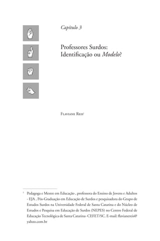 Capítulo 3


                           Professores Surdos:
                           Identificação ou Modelo?




                           Flaviane Reis1




1
    	Pedagoga e Mestre em Educação , professora do Ensino de Jovens e Adultos
     - EJA , Pós-Graduação em Educação de Surdos e pesquisadora do Grupo de
     Estudos Surdos na Universidade Federal de Santa Catarina e do Núcleo de
     Estudos e Pesquisa em Educação de Surdos (NEPES) no Centro Federal de
     Educação Tecnológica de Santa Catarina- CEFET/SC. E-mail: flavianereis@
     yahoo.com.br
 