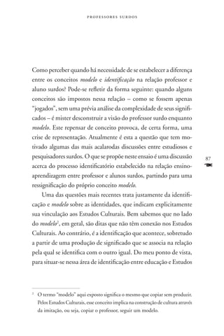 professores surdos




Como perceber quando há necessidade de se estabelecer a diferença
entre os conceitos modelo e identificação na relação professor e
aluno surdos? Pode-se refletir da forma seguinte: quando alguns
conceitos são impostos nessa relação – como se fossem apenas
“jogados”, sem uma prévia análise da complexidade de seus signifi-
cados – é mister desconstruir a visão do professor surdo enquanto
modelo. Este repensar de conceito provoca, de certa forma, uma
crise de representação. Atualmente é esta a questão que tem mo-
tivado algumas das mais acalarodas discussões entre estudiosos e
pesquisadores surdos. O que se propõe neste ensaio é uma discussão                 87
acerca do processo identificatório estabelecido na relação ensino-                 F
aprendizagem entre professor e alunos surdos, partindo para uma
ressignificação do próprio conceito modelo.
     Uma das questões mais recentes trata justamente da identifi-
cação e modelo sobre as identidades, que indicam explicitamente
sua vinculação aos Estudos Culturais. Bem sabemos que no lado
do modelo2, em geral, são ditas que não têm conexão nos Estudos
Culturais. Ao contrário, é a identificação que acontece, sobretudo
a partir de uma produção de significado que se associa na relação
pela qual se identifica com o outro igual. Do meu ponto de vista,
para situar-se nessa área de identificação entre educação e Estudos



	O termo “modelo” aqui exposto significa o mesmo que copiar sem produzir.
2


 Pelos Estudos Culturais, esse conceito implica na construção de cultura através
 da imitação, ou seja, copiar o professor, seguir um modelo.
 