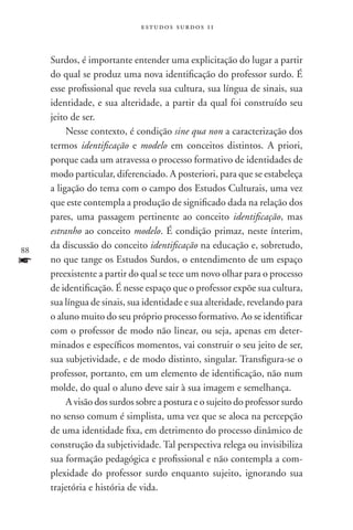 estudos surdos 11



     Surdos, é importante entender uma explicitação do lugar a partir
     do qual se produz uma nova identificação do professor surdo. É
     esse profissional que revela sua cultura, sua língua de sinais, sua
     identidade, e sua alteridade, a partir da qual foi construído seu
     jeito de ser.
          Nesse contexto, é condição sine qua non a caracterização dos
     termos identificação e modelo em conceitos distintos. A priori,
     porque cada um atravessa o processo formativo de identidades de
     modo particular, diferenciado. A posteriori, para que se estabeleça
     a ligação do tema com o campo dos Estudos Culturais, uma vez
     que este contempla a produção de significado dada na relação dos
     pares, uma passagem pertinente ao conceito identificação, mas
     estranho ao conceito modelo. É condição primaz, neste ínterim,
88
     da discussão do conceito identificação na educação e, sobretudo,
f    no que tange os Estudos Surdos, o entendimento de um espaço
     preexistente a partir do qual se tece um novo olhar para o processo
     de identificação. É nesse espaço que o professor expõe sua cultura,
     sua língua de sinais, sua identidade e sua alteridade, revelando para
     o aluno muito do seu próprio processo formativo. Ao se identificar
     com o professor de modo não linear, ou seja, apenas em deter-
     minados e específicos momentos, vai construir o seu jeito de ser,
     sua subjetividade, e de modo distinto, singular. Transfigura-se o
     professor, portanto, em um elemento de identificação, não num
     molde, do qual o aluno deve sair à sua imagem e semelhança.
          A visão dos surdos sobre a postura e o sujeito do professor surdo
     no senso comum é simplista, uma vez que se aloca na percepção
     de uma identidade fixa, em detrimento do processo dinâmico de
     construção da subjetividade. Tal perspectiva relega ou invisibiliza
     sua formação pedagógica e profissional e não contempla a com-
     plexidade do professor surdo enquanto sujeito, ignorando sua
     trajetória e história de vida.
 