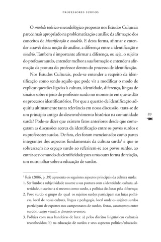 professores surdos



     O modelo teórico-metodológico proposto nos Estudos Culturais
parece mais apropriado na problematização e análise da afirmação dos
conceitos de identificação e modelo. E desta forma, afirmar e enten-
der através desta noção de análise, a diferença entre a identificação e
modelo. Também é importante afirmar a diferença, ou seja, o sujeito
do professor surdo, entender melhor a sua formação e entender a afir-
mação da postura do professor dentro do processo de identificação.
     Nos Estudos Culturais, pode-se entender a respeito da iden-
tificação como sendo aquilo que pode vir a modificar o modo de
explicar questões ligadas à cultura, identidade, diferença, língua de
sinais e sobre o jeito do professor surdo no momento em que se dão
os processos identificatórios. Por que a questão de identificação ad-
quiriu ultimamente tanta relevância em nossa discussão, trata-se de
um princípio antigo do desenvolvimento histórico na comunidade                       89
surda? Pode-se dizer que existem fatos anteriores desde que come-                    F
çaram as discussões acerca da identificação entre os povos surdos e
os professores surdos. De fato, eles foram mencionados como partes
integrantes dos aspectos fundamentais da cultura surda3 e que se
sobressaem no espaço surdo ao referirem-se aos povos surdos, ao
entrar-se no mundo da cientificidade para uma outra forma de relação,
um outro olhar sobre a educação de surdos.


3
 Reis (2006, p. 39) apresenta os seguintes aspectos principais da cultura surda:
1. Ser Surdo: a subjetividade assume a sua postura com a identidade, cultura, al-
   teridade, o aceitar a si mesmo como surdo, a política das lutas pela diferença;
2.	Povo surdo: o grupo do qual os sujeitos surdos participam nas lutas políti-
   cas, local de nossa cultura, língua e pedagogia, local onde os sujeitos surdos
   participam de esportes nos campeonatos de surdos, festas, casamentos entre
   surdos, teatro visual, e diversos eventos;
3.	Política com suas bandeiras de luta: a) pelos direitos lingüísticos culturais
   reconhecidos; b) na educação de surdos e seus aspectos político/educacio-
 