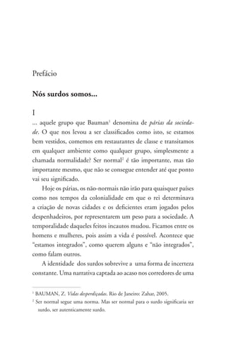 Prefácio

Nós surdos somos...

I
... aquele grupo que Bauman1 denomina de párias da socieda-
de. O que nos levou a ser classificados como isto, se estamos
bem vestidos, comemos em restaurantes de classe e transitamos
em qualquer ambiente como qualquer grupo, simplesmente a
chamada normalidade? Ser normal2 é tão importante, mas tão
importante mesmo, que não se consegue entender até que ponto
vai seu significado.
     Hoje os párias, os não-normais não irão para quaisquer países
como nos tempos da colonialidade em que o rei determinava
a criação de novas cidades e os deficientes eram jogados pelos
despenhadeiros, por representarem um peso para a sociedade. A
temporalidade daqueles feitos incautos mudou. Ficamos entre os
homens e mulheres, pois assim a vida é possível. Acontece que
“estamos integrados”, como querem alguns e “não integrados”,
como falam outros.
     A identidade dos surdos sobrevive a uma forma de incerteza
constante. Uma narrativa captada ao acaso nos corredores de uma

1
    BAUMAN, Z. Vidas desperdiçadas. Rio de Janeiro: Zahar, 2005.
2
    Ser normal segue uma norma. Mas ser normal para o surdo significaria ser
     surdo, ser autenticamente surdo.
 
