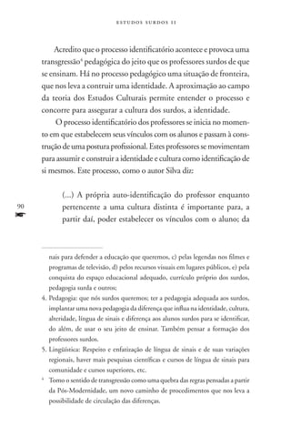 estudos surdos 11



         Acredito que o processo identificatório acontece e provoca uma
     transgressão4 pedagógica do jeito que os professores surdos de que
     se ensinam. Há no processo pedagógico uma situação de fronteira,
     que nos leva a contruir uma identidade. A aproximação ao campo
     da teoria dos Estudos Culturais permite entender o processo e
     concorre para assegurar a cultura dos surdos, a identidade.
          O processo identificatório dos professores se inicia no momen-
     to em que estabelecem seus vínculos com os alunos e passam à cons-
     trução de uma postura profissional. Estes professores se movimentam
     para assumir e construir a identidade e cultura como identificação de
     si mesmos. Este processo, como o autor Silva diz:

             (...) A própria auto-identificação do professor enquanto
90           pertencente a uma cultura distinta é importante para, a
f            partir daí, poder estabelecer os vínculos com o aluno; da



         nais para defender a educação que queremos, c) pelas legendas nos filmes e
         programas de televisão, d) pelos recursos visuais em lugares públicos, e) pela
         conquista do espaço educacional adequado, currículo próprio dos surdos,
         pedagogia surda e outros;
     4.	Pedagogia: que nós surdos queremos; ter a pedagogia adequada aos surdos,
         implantar uma nova pedagogia da diferença que influa na identidade, cultura,
         alteridade, língua de sinais e diferença aos alunos surdos para se identificar,
         do além, de usar o seu jeito de ensinar. Também pensar a formação dos
         professores surdos.
     5.	Lingüística: Respeito e enfatização de língua de sinais e de suas variações
         regionais, haver mais pesquisas científicas e cursos de língua de sinais para
         comunidade e cursos superiores, etc.
     4
       	 Tomo o sentido de transgressão como uma quebra das regras pensadas a partir
         da Pós-Modernidade, um novo caminho de procedimentos que nos leva a
         possibilidade de circulação das diferenças.
 