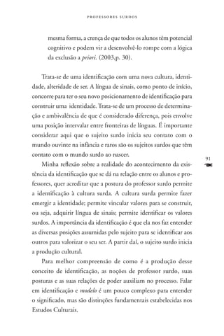 professores surdos



      mesma forma, a crença de que todos os alunos têm potencial
      cognitivo e podem vir a desenvolvê-lo rompe com a lógica
      da exclusão a priori. (2003,p. 30).

    Trata-se de uma identificação com uma nova cultura, identi-
dade, alteridade de ser. A língua de sinais, como ponto de início,
concorre para ter o seu novo posicionamento de identificação para
construir uma identidade. Trata-se de um processo de determina-
ção e ambivalência de que é considerado diferença, pois envolve
uma posição intervalar entre fronteiras de línguas. É importante
considerar aqui que o sujeito surdo inicia seu contato com o
mundo ouvinte na infância e raros são os sujeitos surdos que têm
contato com o mundo surdo ao nascer.
                                                                        91
    Minha reflexão sobre a realidade do acontecimento da exis-          F
tência da identificação que se dá na relação entre os alunos e pro-
fessores, quer acreditar que a postura do professor surdo permite
a identificação à cultura surda. A cultura surda permite fazer
emergir a identidade; permite vincular valores para se construir,
ou seja, adquirir língua de sinais; permite identificar os valores
surdos. A importância da identificação é que ela nos faz entender
as diversas posições assumidas pelo sujeito para se identificar aos
outros para valorizar o seu ser. A partir daí, o sujeito surdo inicia
a produção cultural.
    Para melhor compreensão de como é a produção desse
conceito de identificação, as noções de professor surdo, suas
posturas e as suas relações de poder auxiliam no processo. Falar
em identificação e modelo é um pouco complexo para entender
o significado, mas são distinções fundamentais estabelecidas nos
Estudos Culturais.
 