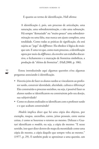 estudos surdos 11



         	    E quanto ao termo de identificação, Hall afirma:

             A identificação é, pois, um processo de articulação, uma
             suturação, uma sobredeterminação, e não uma subsunção.
             Há sempre “demasiado” ou “muito pouco” uma sobredeter-
             minação ou uma falta, mas nunca um ajuste completo, uma
             totalidade. Como todas as práticas de significação, ela está
             sujeita ao “jogo” da différance. Ela obedece à lógica do mais-
             que-um. E uma vez que, como num processo, a identificação
             opera por meio da différance, ela envolve um trabalho discur-
             sivo, o fechamento e a marcação de fronteiras simbólicas, a
             produção de “efeitos de fronteiras”. (Hall,2000, p. 106).

92       Estou introduzindo aqui algumas questões e/ou algumas
f    perguntas associando à identificação.

     •	 Haveria jeito de fazer os alunos surdos se vincularem ao profes-
        sor surdo, construir identidade, alteridade, cultura e diferença?
        Eles construirão o processo sozinhos, ou seja, é possível fazer os
        alunos surdos se identificarem ou construirem pelo seu desejo,
        sua subjetividade?
     •	Como os alunos oralizados se identificam com o professor surdo
        e o que acabam construindo?

          Modelo implica dizer que há uma cópia dos objetos, por
     exemplo, roupas, utensílios, carros, jeitos pessoais, entre outras
     coisas, é como se houvesse o retorno ao mesmo. Deleuze e Gua-
     tari identificam o modelo, ou seja, a cópia do mesmo: “E nesse
     sentido, isso quer dizer dentro do mapa da mesmidade como uma
     cópia do mesmo, a cópia daquilo que sempre volta ao mesmo.”
     (1977, p. 29). E também pode se aproximar a uma questão, um
 