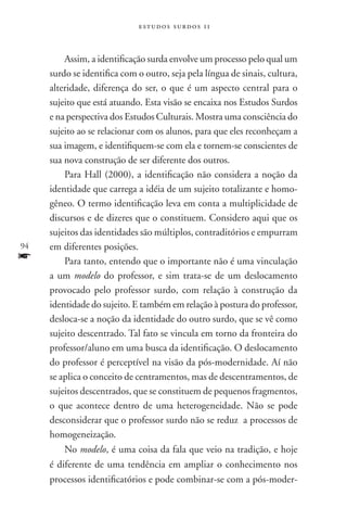 estudos surdos 11



         Assim, a identificação surda envolve um processo pelo qual um
     surdo se identifica com o outro, seja pela língua de sinais, cultura,
     alteridade, diferença do ser, o que é um aspecto central para o
     sujeito que está atuando. Esta visão se encaixa nos Estudos Surdos
     e na perspectiva dos Estudos Culturais. Mostra uma consciência do
     sujeito ao se relacionar com os alunos, para que eles reconheçam a
     sua imagem, e identifiquem-se com ela e tornem-se conscientes de
     sua nova construção de ser diferente dos outros.
         Para Hall (2000), a identificação não considera a noção da
     identidade que carrega a idéia de um sujeito totalizante e homo-
     gêneo. O termo identificação leva em conta a multiplicidade de
     discursos e de dizeres que o constituem. Considero aqui que os
     sujeitos das identidades são múltiplos, contraditórios e empurram
94   em diferentes posições.
f        Para tanto, entendo que o importante não é uma vinculação
     a um modelo do professor, e sim trata-se de um deslocamento
     provocado pelo professor surdo, com relação à construção da
     identidade do sujeito. E também em relação à postura do professor,
     desloca-se a noção da identidade do outro surdo, que se vê como
     sujeito descentrado. Tal fato se vincula em torno da fronteira do
     professor/aluno em uma busca da identificação. O deslocamento
     do professor é perceptível na visão da pós-modernidade. Aí não
     se aplica o conceito de centramentos, mas de descentramentos, de
     sujeitos descentrados, que se constituem de pequenos fragmentos,
     o que acontece dentro de uma heterogeneidade. Não se pode
     desconsiderar que o professor surdo não se reduz a processos de
     homogeneização.
         No modelo, é uma coisa da fala que veio na tradição, e hoje
     é diferente de uma tendência em ampliar o conhecimento nos
     processos identificatórios e pode combinar-se com a pós-moder-
 