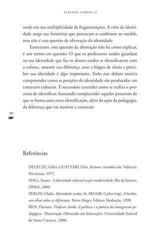 estudos surdos 11



     surda em sua multiplicidade de fragmentações. A crise de identi-
     dade surge nas fronteiras que provocam o confronto ao modelo,
     mas não é essa questão de afirmação da identidade.
         Entretanto, essa questão da afirmação não há como explicar,
     é um termo em questão. O que os professores surdos guardam
     na sua identidade que faz os alunos surdos se identificarem com
     a cultura, assumir sua diferença, usar a língua de sinais e perce-
     ber sua alteridade é algo importante. Todo esse debate motiva
     compreender como as posições de identidade são produzidas em
     contextos culturais. É necessário entender como se realiza o pro-
     cesso de identificar, buscando compreender aqueles processos de
     que se forma uma nova identificação, além da ação da pedagogia,
     da diferença que vai motivar a construir.
98
f


     Referências

        DELEUZE, Gilles; Guattari, Félix. Rizoma: introducción. Valência:
        Pré-textos, 1977.
        HALL, Stuart. A identidade cultural na pós modernidade. Rio de Janeiro:
        DPA, 2000.
        PERLIN, Gladis. Identidades surdas. In. SKLIAR, Carlos (org). A Surdez,
        um olhar sobre as diferenças. Porto Alegre: Editora Mediação, 1998.
        REIS, Flaviane. Professor Surdo: A política e a poética da transgressão pe-
        dagógica. Dissertação (Mestrado em Educação)- Universidade Federal
        de Santa Catarina, 2006.
 