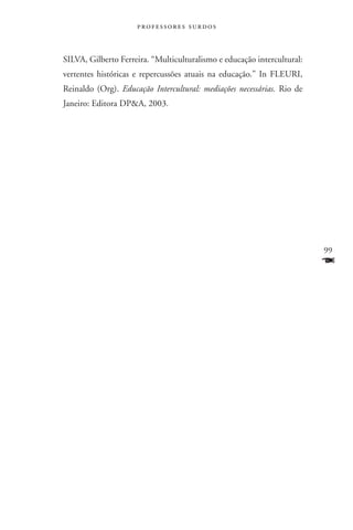 professores surdos



SILVA, Gilberto Ferreira. “Multiculturalismo e educação intercultural:
vertentes históricas e repercussões atuais na educação.” In FLEURI,
Reinaldo (Org). Educação Intercultural: mediações necessárias. Rio de
Janeiro: Editora DPA, 2003.




                                                                         99
                                                                         F
 