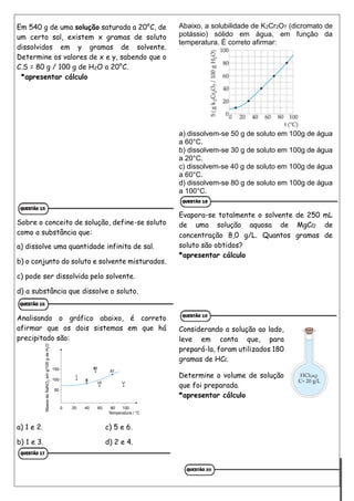 Em 540 g de uma solução saturada a 20°C, de
um certo sal, existem x gramas de soluto
dissolvidos em y gramas de solvente.
Determine os valores de x e y, sabendo que o
C.S = 80 g / 100 g de H2O a 20°C.
*apresentar cálculo
Sobre o conceito de solução, define-se soluto
como a substância que:
a) dissolve uma quantidade infinita de sal.
b) o conjunto do soluto e solvente misturados.
c) pode ser dissolvida pelo solvente.
d) a substância que dissolve o soluto.
Analisando o gráfico abaixo, é correto
afirmar que os dois sistemas em que há
precipitado são:
a) 1 e 2. c) 5 e 6.
b) 1 e 3. d) 2 e 4.
Abaixo, a solubilidade de K2Cr2O7 (dicromato de
potássio) sólido em água, em função da
temperatura. É correto afirmar:
a) dissolvem-se 50 g de soluto em 100g de água
a 60°C.
b) dissolvem-se 30 g de soluto em 100g de água
a 20°C.
c) dissolvem-se 40 g de soluto em 100g de água
a 60°C.
d) dissolvem-se 80 g de soluto em 100g de água
a 100°C.
Evapora-se totalmente o solvente de 250 mL
de uma solução aquosa de MgCl2 de
concentração 8,0 g/L. Quantos gramas de
soluto são obtidos?
*apresentar cálculo
Considerando a solução ao lado,
leve em conta que, para
prepará-la, foram utilizados 180
gramas de HCl.
Determine o volume de solução
que foi preparada.
*apresentar cálculo
 
