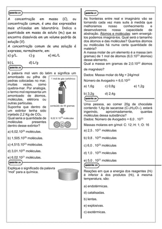 A concentração em massa (C), ou
concentração comum, é uma das expressões
mais utilizadas em laboratório. Indica a
quantidade em massa de soluto (m1) que se
encontra dissolvida em um volume-padrão de
solução (V).
A concentração comum de uma solução é
expressa, normalmente, em:
a) g/L. c) g e) mL/L
b) L d) L/g
A palavra mol vem do latim e significa um
amontoado ou pilha de
pedras colocadas no mar,
muitas vezes, como
quebra-mar. Por analogia,
o termo mol representa um
amontoado de átomos,
moléculas, elétrons ou
outras partículas.
Suponha que dentro de
um extintor tenha sido
injetado 2,2 Kg de CO2.
Qual seria a quantidade de
moléculas presentes
dentro desse extintor?
a) 6,02.1025 moléculas.
b) 1,505.1025 moléculas.
c) 4,515.1023 moléculas.
d) 3,01.1025 moléculas.
e) 6,02.1021 moléculas.
Explique o significado da palavra
“mol” para a química.
As fronteiras entre real e imaginário vão se
tornando cada vez mais sutis à medida que
melhoramos nosso conhecimento e
desenvolvemos nossa capacidade de
abstração. Átomos e moléculas: sem enxergá-
los podemos imaginá-los. Qual será o tamanho
dos átomos e das moléculas? Quantos átomos
ou moléculas há numa certa quantidade de
matéria?
A massa molar de um elemento é a massa (em
gramas) de 1 mol de átomos (6,0.1023 átomos)
desse elemento.
Qual a massa em gramas de 2,0.1022 átomos
de magnésio?
Dados: Massa molar do Mg = 24g/mol
Número de Avogadro = 6,0.1023
a) 1,6g c) 0,8g e) 1,2g
b) 3,2g d) 2,4g
Uma pessoa, ao comer 20g de chocolate
contendo 1,4g de sacarose (C12H22O11), estará
ingerindo, aproximadamente, quantas
moléculas dessa substância?
Dados: Número de Avogadro = 6,0 . 1023
Massas molares em g/mol: C: 12; H: 1; O: 16
a) 2,5 . 1021 moléculas
b) 9,8 . 1022 moléculas
c) 6,0 . 1023 moléculas
d) 1,0 . 1022 moléculas
e) 5,0 . 1021 moléculas
Reações em que a energia dos reagentes (Hi)
é inferior à dos produtos (Hf), à mesma
temperatura, são:
a) endotérmicas.
d) catalisadas.
b) lentas.
e) explosivas.
c) exotérmicas.
 