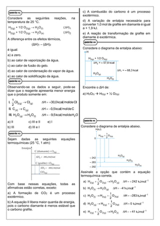 Considere as seguintes reações, na
temperatura de 25 °C.
A diferença entre os efeitos térmicos,
(ΔH)1 – (ΔH)2
é igual:
a) a zero.
b) ao calor de vaporização da água.
c) ao calor de fusão do gelo.
d) ao calor de condensação do vapor de água.
e) ao calor de solidificação da água.
Observando-se os dados a seguir, pode-se
dizer que o reagente apresenta menor energia
que o produto somente em:
a) II c) III e II e) I
b) III d) III e I
Sejam dadas as seguintes equações
termoquímicas (25 °C, 1 atm):
Com base nessas equações, todas as
afirmativas estão corretas, exceto:
a) A formação de CO2 é um processo
exotérmico.
b) A equação II libera maior quantia de energia,
pois o carbono diamante é menos estável que
o carbono grafite.
c) A combustão do carbono é um processo
exotérmico.
d) A variação de entalpia necessária para
converter 1,0 mol de grafite em diamante é igual
a + 1,9 kJ.
e) A reação de transformação de grafite em
diamante é exotérmica.
Considere o diagrama de entalpia abaixo:
Encontre o ΔH de:
a) H2O(l)  H2(g) + ½ O2(g)
Considere o diagrama de entalpia abaixo.
Assinale a opção que contém a equação
termoquímica correta.
 