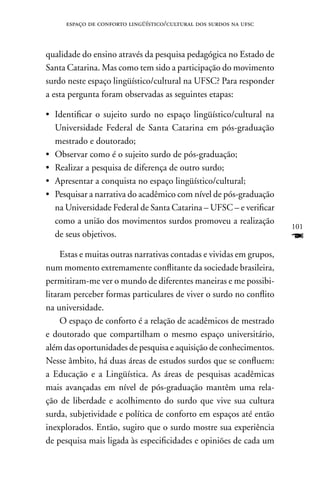 espaço de conforto lingüístico/cultural dos surdos na ufsc



qualidade do ensino através da pesquisa pedagógica no Estado de
Santa Catarina. Mas como tem sido a participação do movimento
surdo neste espaço lingüístico/cultural na UFSC? Para responder
a esta pergunta foram observadas as seguintes etapas:

•	Identificar o sujeito surdo no espaço lingüístico/cultural na
  Universidade Federal de Santa Catarina em pós-graduação
  mestrado e doutorado;
• Observar como é o sujeito surdo de pós-graduação;
• Realizar a pesquisa de diferença de outro surdo;
• Apresentar a conquista no espaço lingüístico/cultural;
• Pesquisar a narrativa do acadêmico com nível de pós-graduação
  na Universidade Federal de Santa Catarina – UFSC – e verificar
  como a união dos movimentos surdos promoveu a realização
                                                                      101
  de seus objetivos.                                                  F
     Estas e muitas outras narrativas contadas e vividas em grupos,
num momento extremamente conflitante da sociedade brasileira,
permitiram-me ver o mundo de diferentes maneiras e me possibi-
litaram perceber formas particulares de viver o surdo no conflito
na universidade.
     O espaço de conforto é a relação de acadêmicos de mestrado
e doutorado que compartilham o mesmo espaço universitário,
além das oportunidades de pesquisa e aquisição de conhecimentos.
nesse âmbito, há duas áreas de estudos surdos que se confluem:
a Educação e a Lingüística. As áreas de pesquisas acadêmicas
mais avançadas em nível de pós-graduação mantêm uma rela-
ção de liberdade e acolhimento do surdo que vive sua cultura
surda, subjetividade e política de conforto em espaços até então
inexplorados. Então, sugiro que o surdo mostre sua experiência
de pesquisa mais ligada às especificidades e opiniões de cada um
 