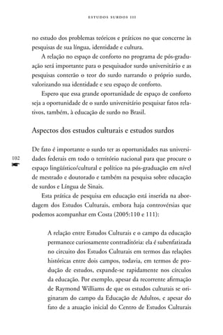 estudos surdos 11i



      no estudo dos problemas teóricos e práticos no que concerne às
      pesquisas de sua língua, identidade e cultura.
          A relação no espaço de conforto no programa de pós-gradu-
      ação será importante para o pesquisador surdo universitário e as
      pesquisas conterão o teor do surdo narrando o próprio surdo,
      valorizando sua identidade e seu espaço de conforto.
          Espero que essa grande oportunidade de espaço de conforto
      seja a oportunidade de o surdo universitário pesquisar fatos rela-
      tivos, também, à educação de surdo no Brasil.

      Aspectos dos estudos culturais e estudos surdos

      De fato é importante o surdo ter as oportunidades nas universi-
102   dades federais em todo o território nacional para que procure o
f     espaço lingüístico/cultural e político na pós-graduação em nível
      de mestrado e doutorado e também na pesquisa sobre educação
      de surdos e Língua de Sinais.
          Esta prática de pesquisa em educação está inserida na abor-
      dagem dos Estudos Culturais, embora haja controvérsias que
      podemos acompanhar em Costa (2005:110 e 111):

            A relação entre Estudos Culturais e o campo da educação
            permanece curiosamente contraditória: ela é subenfatizada
            no circuito dos Estudos Culturais em termos das relações
            históricas entre dois campos, todavia, em termos de pro-
            dução de estudos, expande-se rapidamente nos círculos
            da educação. Por exemplo, apesar da recorrente afirmação
            de Raymond Williams de que os estudos culturais se ori-
            ginaram do campo da Educação de Adultos, e apesar do
            fato de a atuação inicial do Centro de Estudos Culturais
 
