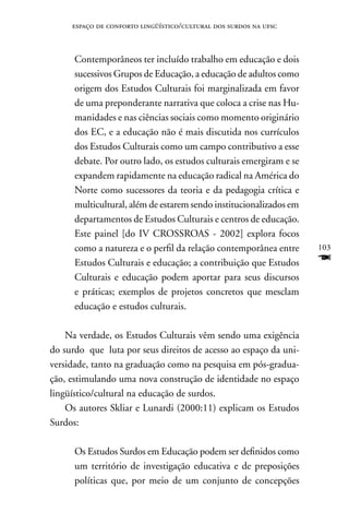 espaço de conforto lingüístico/cultural dos surdos na ufsc



      Contemporâneos ter incluído trabalho em educação e dois
      sucessivos Grupos de Educação, a educação de adultos como
      origem dos Estudos Culturais foi marginalizada em favor
      de uma preponderante narrativa que coloca a crise nas Hu-
      manidades e nas ciências sociais como momento originário
      dos EC, e a educação não é mais discutida nos currículos
      dos Estudos Culturais como um campo contributivo a esse
      debate. Por outro lado, os estudos culturais emergiram e se
      expandem rapidamente na educação radical na América do
      norte como sucessores da teoria e da pedagogia crítica e
      multicultural, além de estarem sendo institucionalizados em
      departamentos de Estudos Culturais e centros de educação.
      Este painel [do IV CROSSROAS - 2002] explora focos
      como a natureza e o perfil da relação contemporânea entre     103
      Estudos Culturais e educação; a contribuição que Estudos      F
      Culturais e educação podem aportar para seus discursos
      e práticas; exemplos de projetos concretos que mesclam
      educação e estudos culturais.

    na verdade, os Estudos Culturais vêm sendo uma exigência
do surdo que luta por seus direitos de acesso ao espaço da uni-
versidade, tanto na graduação como na pesquisa em pós-gradua-
ção, estimulando uma nova construção de identidade no espaço
lingüístico/cultural na educação de surdos.
    Os autores Skliar e Lunardi (2000:11) explicam os Estudos
Surdos:

      Os Estudos Surdos em Educação podem ser definidos como
      um território de investigação educativa e de preposições
      políticas que, por meio de um conjunto de concepções
 