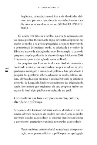 estudos surdos 11i



            lingüísticas, culturais, comunitárias e de identidades, defi-
            nem uma particular aproximação ao conhecimento e aos
            discursos sobre a surdez e os surdos. (SKLIAR E LUnARDI,
            2000:11)

          Os surdos têm direitos a escolhas na área de educação, com
      sua língua própria. Para isto, esta língua deve estar à disposição nas
      escolas de surdos e na prática pedagógica de ensino favorecendo
      a competência do professor surdo. A prioridade é o ensino de
      Libras no espaço de educação de surdo. Por exemplo, o curso do
      programa de pós-graduação de doutorado que iniciou em 2004
      é importante para a educação do surdo no Brasil.
          As pesquisas dos Estudos Surdos em nível de mestrado e
104
      doutorado existentes na universidade, os pesquisadores de pós-
f     graduação investigam o caminho de política e luta pelo direito à
      pesquisa dos problemas sobre a educação de surdo, política, cul-
      tura, identidade, o que promove o desenvolvimento da cidadania
      do surdo, da Língua de Sinais e o atendimento das exigências do
      surdo. Isso mostra que precisamos de uma proposta melhor no
      espaço da instituição pública e na sociedade em geral.

      O consolidar das bases: empoderamento, cultura,
      alteridade e diferença.

      A trajetória dos Estudos Culturais ajuda a identificar o que os
      surdos sofreram no tempo do modelo ouvinte. Como os surdos
      estiveram isolados da sociedade, os ouvintes mantiveram sempre
      o preconceito, estereótipos e excluíram os surdos da sociedade.

            neste confronto com o colonial as mudanças de represen-
            tação, as propostas políticas, o pedido por uma pedagogia
 