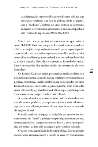 espaço de conforto lingüístico/cultural dos surdos na ufsc



      da diferença, do surdo conflita com o discurso colonial que
      reivindica repetindo que isto de política surda é “gueto”,
      que é “surdismo”, disfarce de uma política de repressão,
      conceitos estereotipados, declarações e mitos acompanham
      este retorno do reprimido. (PERLIn, 2006)

    Vou relatar esta perspectiva no momento em que teóricos
como Hall (2003) comentam que os Estudos Culturais ressaltam
a diferença do jeito próprio da cultura surda que vem participando
da sociedade cada vez mais e representam os direitos dos surdos
construídos na diferença, na maneira dos intelectuais estabelecidos
e, ainda o conceito identidade e também as identidades surdas,
lutas e intempéries dos sujeitos surdos na construção da nova
identidade.                                                             105
    Os Estudos Culturais abrem perspectivas profissionalizantes e       F
no âmbito intelectual do surdo porque se referem à vivência de ação
política, econômica, social e simbólica na estratégia dos próprios
Estudos Culturais. Entretanto, algumas questões serão levantadas
com a intenção de seguir os Estudos Culturais que propõem pensar
o ser surdo numa perspectiva da teoria cultural.
    A teoria cultural se expressa como sucessão de identidades no
mundo contemporâneo, para que os sujeitos sociais valorizem,
expressem suas diferenças, suas culturas específicas, em busca da
afirmação cultural.
    O surdo participa no espaço da sociedade em que vive no mo-
mento como um “outro” surdo que vem participando dos encontros,
eventos, seminários, congressos e outros. Isto é, o povo surdo parti-
cipa do espaço, da luta pela educação e pelos direitos culturais.
    O surdo tem a capacidade de discutir política, fazer exigências
sociais e criar associações com o intuito de viver em comunidade,
 