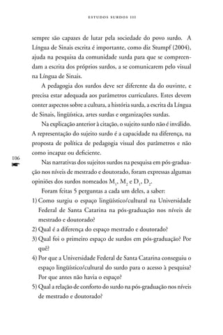 estudos surdos 11i



      sempre são capazes de lutar pela sociedade do povo surdo. A
      Língua de Sinais escrita é importante, como diz Stumpf (2004),
      ajuda na pesquisa da comunidade surda para que se compreen-
      dam a escrita dos próprios surdos, a se comunicarem pelo visual
      na Língua de Sinais.
          A pedagogia dos surdos deve ser diferente da do ouvinte, e
      precisa estar adequada aos parâmetros curriculares. Estes devem
      conter aspectos sobre a cultura, a história surda, a escrita da Língua
      de Sinais, lingüística, artes surdas e organizações surdas.
          na explicação anterior à citação, o sujeito surdo não é inválido.
      A representação do sujeito surdo é a capacidade na diferença, na
      proposta de política de pedagogia visual dos parâmetros e não
      como incapaz ou deficiente.
106
f         nas narrativas dos sujeitos surdos na pesquisa em pós-gradua-
      ção nos níveis de mestrado e doutorado, foram expressas algumas
      opiniões dos surdos nomeados M1, M2 e D1, D2.
          Foram feitas 5 perguntas a cada um deles, a saber:
      1) Como surgiu o espaço lingüístico/cultural na Universidade
         Federal de Santa Catarina na pós-graduação nos níveis de
         mestrado e doutorado?
      2) Qual é a diferença do espaço mestrado e doutorado?
      3) Qual foi o primeiro espaço de surdos em pós-graduação? Por
         quê?
      4) Por que a Universidade Federal de Santa Catarina conseguiu o
         espaço lingüístico/cultural do surdo para o acesso à pesquisa?
         Por que antes não havia o espaço?
      5) Qual a relação de conforto do surdo na pós-graduação nos níveis
         de mestrado e doutorado?
 