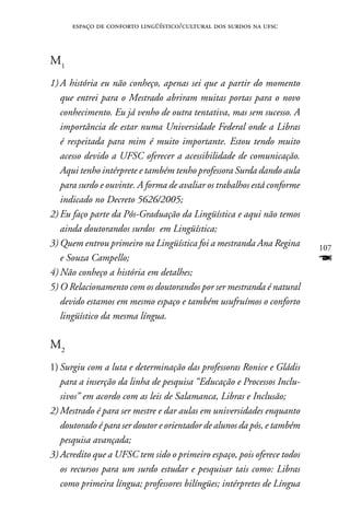 espaço de conforto lingüístico/cultural dos surdos na ufsc



M1
1) A história eu não conheço, apenas sei que a partir do momento
   que entrei para o Mestrado abriram muitas portas para o novo
   conhecimento. Eu já venho de outra tentativa, mas sem sucesso. A
   importância de estar numa Universidade Federal onde a Libras
   é respeitada para mim é muito importante. Estou tendo muito
   acesso devido a UFSC oferecer a acessibilidade de comunicação.
   Aqui tenho intérprete e também tenho professora Surda dando aula
   para surdo e ouvinte. A forma de avaliar os trabalhos está conforme
   indicado no Decreto 5626/2005;
2) Eu faço parte da Pós-Graduação da Lingüística e aqui não temos
   ainda doutorandos surdos em Lingüística;
3) Quem entrou primeiro na Lingüística foi a mestranda Ana Regina        107
   e Souza Campello;                                                     F
4) Não conheço a história em detalhes;
5) O Relacionamento com os doutorandos por ser mestranda é natural
   devido estamos em mesmo espaço e também usufruímos o conforto
   lingüístico da mesma língua.

M2
1) Surgiu com a luta e determinação das professoras Ronice e Gládis
   para a inserção da linha de pesquisa “Educação e Processos Inclu-
   sivos” em acordo com as leis de Salamanca, Libras e Inclusão;
2) Mestrado é para ser mestre e dar aulas em universidades enquanto
   doutorado é para ser doutor e orientador de alunos da pós, e também
   pesquisa avançada;
3) Acredito que a UFSC tem sido o primeiro espaço, pois oferece todos
   os recursos para um surdo estudar e pesquisar tais como: Libras
   como primeira língua; professores bilíngües; intérpretes de Língua
 
