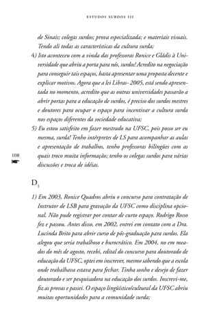 estudos surdos 11i



         de Sinais; colegas surdos; prova especializada; e materiais visuais.
         Tendo ali todas as características da cultura surda;
      4) Isto aconteceu com a vinda das professoras Ronice e Gládis à Uni-
         versidade que abriu a porta para nós, surdos! Acredito na negociação
         para conseguir tais espaços, basta apresentar uma proposta decente e
         explicar motivos. Agora que a lei Libras- 2005, está sendo apresen-
         tada no momento, acredito que as outras universidades passarão a
         abrir portas para a educação de surdos, é preciso dos surdos mestres
         e doutores para ocupar o espaço para incentivar a cultura surda
         nos espaços diferentes da sociedade educativa;
      5) Eu estou satisfeito em fazer mestrado na UFSC, pois posso ser eu
         mesma, surda! Tenho intérpretes de LS para acompanhar as aulas
         e apresentação de trabalhos, tenho professoras bilíngües com as
108      quais troco muita informação; tenho os colegas surdos para várias
f        discussões e troca de idéias.

      D1
      1) Em 2003, Ronice Quadros abriu o concurso para contratação de
         Instrutor de LSB para gravação da UFSC como disciplina opcio-
         nal. Não pude registrar por contar de curto espaço. Rodrigo Rosso
         fez e passou. Antes disso, em 2002, entrei em contato com a Dra.
         Lucinda Brito para abrir curso de pós-graduação para surdos. Ela
         alegou que seria trabalhoso e burocrático. Em 2004, no em mea-
         dos do mês de agosto, recebi, edital do concurso para doutorado de
         educação da UFSC, optei em inscrever, mesmo sabendo que a escola
         onde trabalhava estava para fechar. Tinha sonho e desejo de fazer
         doutorado e ser pesquisadora na educação dos surdos. Inscrevi-me,
         fiz as provas e passei. O espaço lingüístico/cultural da UFSC abriu
         muitas oportunidades para a comunidade surda;
 