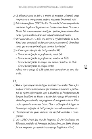 espaço de conforto lingüístico/cultural dos surdos na ufsc



2) A diferença entre os dois é o tempo de pesquisa. Mestrado exige
   tempo curto e com pequeno projeto, enquanto Doutorado não;
3) Inicialmente foi em UFRGS – Rio Grande do Sul e esta experiência
   motivou a implantação para outros Estados como Santa Catarina e
   Bahia. Este é um momento estratégico e político para a comunidade
   surda e povo surdo mostrar suas experiências intelectuais;
4) Por causa da Lei 10.436, seu decreto e regulamentação da LSB.
   Esta é uma necessidade de dar auto-estima e encontro de identidade
   surda que estava oprimida pelo sistema “ouvintista”.
5) – Com a participação dos intérpretes de LSB;
   – Com a participação de professor (a) surdo (a);
   – Com a participação de professor (a) usuária de LSB;
   – Com a participação de colegas não surdos e usuários de LSB;
   – Com a participação de colegas surdos.                                 109
   Afinal tem o espaço de LSB onde posso comunicar no meu dia-             F
   a-dia.

D2
1) Você se refere no quesito a Língua de Sinais? Aos surdos? Bem se for,
   o espaço se iniciou no momento que os surdos começaram a partici-
   par do espaço universitário, com a disciplina de Fundamentos da
   Língua Brasileira de Sinais, a partir daí o espaço foi crescendo e
   abrindo oportunidades nos programas de pós-graduação em Edu-
   cação e posteriormente em Letras. Com a utilização da Língua de
   Sinais a participação de intérpretes foi crescendo aleatoriamente;
2) Tecnicamente são graus distintos em nível de conteúdo e crono-
   gramas;
3) Na UFSC? Penso que seja do Programa de Pós-Graduação em
   Educação, na linha de Formação de Educadores, em 2004. Porque
   foi um programa que permitiu um espaço lingüístico viável;
 
