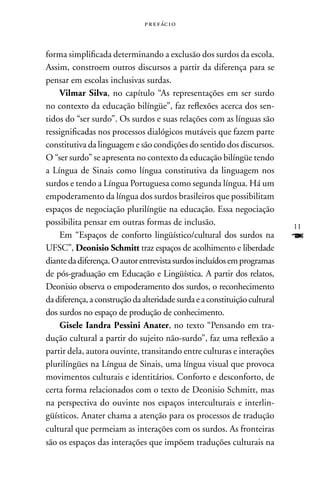 p r e f ác i o



forma simplificada determinando a exclusão dos surdos da escola.
Assim, constroem outros discursos a partir da diferença para se
pensar em escolas inclusivas surdas.
    Vilmar Silva, no capítulo “As representações em ser surdo
no contexto da educação bilíngüe”, faz reflexões acerca dos sen-
tidos do “ser surdo”. Os surdos e suas relações com as línguas são
ressignificadas nos processos dialógicos mutáveis que fazem parte
constitutiva da linguagem e são condições do sentido dos discursos.
O “ser surdo” se apresenta no contexto da educação bilíngüe tendo
a Língua de Sinais como língua constitutiva da linguagem nos
surdos e tendo a Língua Portuguesa como segunda língua. Há um
empoderamento da língua dos surdos brasileiros que possibilitam
espaços de negociação plurilíngüe na educação. Essa negociação
possibilita pensar em outras formas de inclusão.                           11
    Em “Espaços de conforto lingüístico/cultural dos surdos na             F
UFSC”, Deonisio Schmitt traz espaços de acolhimento e liberdade
diante da diferença. O autor entrevista surdos incluídos em programas
de pós-graduação em Educação e Lingüística. A partir dos relatos,
Deonisio observa o empoderamento dos surdos, o reconhecimento
da diferença, a construção da alteridade surda e a constituição cultural
dos surdos no espaço de produção de conhecimento.
    Gisele Iandra Pessini Anater, no texto “Pensando em tra-
dução cultural a partir do sujeito não-surdo”, faz uma reflexão a
partir dela, autora ouvinte, transitando entre culturas e interações
plurilíngües na Língua de Sinais, uma língua visual que provoca
movimentos culturais e identitários. Conforto e desconforto, de
certa forma relacionados com o texto de Deonisio Schmitt, mas
na perspectiva do ouvinte nos espaços interculturais e interlin-
güísticos. Anater chama a atenção para os processos de tradução
cultural que permeiam as interações com os surdos. As fronteiras
são os espaços das interações que impõem traduções culturais na
 