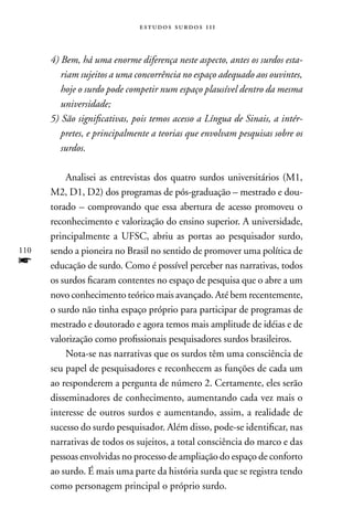 estudos surdos 11i



      4) Bem, há uma enorme diferença neste aspecto, antes os surdos esta-
         riam sujeitos a uma concorrência no espaço adequado aos ouvintes,
         hoje o surdo pode competir num espaço plausível dentro da mesma
         universidade;
      5) São significativas, pois temos acesso a Língua de Sinais, a intér-
         pretes, e principalmente a teorias que envolvam pesquisas sobre os
         surdos.

          Analisei as entrevistas dos quatro surdos universitários (M1,
      M2, D1, D2) dos programas de pós-graduação – mestrado e dou-
      torado – comprovando que essa abertura de acesso promoveu o
      reconhecimento e valorização do ensino superior. A universidade,
      principalmente a UFSC, abriu as portas ao pesquisador surdo,
110   sendo a pioneira no Brasil no sentido de promover uma política de
f     educação de surdo. Como é possível perceber nas narrativas, todos
      os surdos ficaram contentes no espaço de pesquisa que o abre a um
      novo conhecimento teórico mais avançado. Até bem recentemente,
      o surdo não tinha espaço próprio para participar de programas de
      mestrado e doutorado e agora temos mais amplitude de idéias e de
      valorização como profissionais pesquisadores surdos brasileiros.
          nota-se nas narrativas que os surdos têm uma consciência de
      seu papel de pesquisadores e reconhecem as funções de cada um
      ao responderem a pergunta de número 2. Certamente, eles serão
      disseminadores de conhecimento, aumentando cada vez mais o
      interesse de outros surdos e aumentando, assim, a realidade de
      sucesso do surdo pesquisador. Além disso, pode-se identificar, nas
      narrativas de todos os sujeitos, a total consciência do marco e das
      pessoas envolvidas no processo de ampliação do espaço de conforto
      ao surdo. É mais uma parte da história surda que se registra tendo
      como personagem principal o próprio surdo.
 