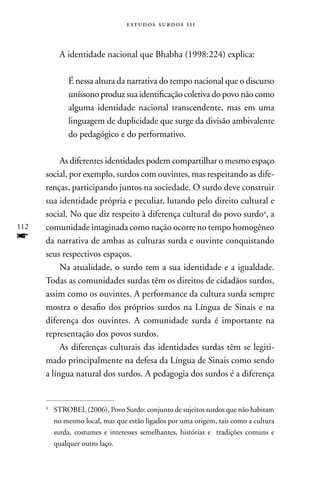 estudos surdos 11i



           A identidade nacional que Bhabha (1998:224) explica:

              É nessa altura da narrativa do tempo nacional que o discurso
              uníssono produz sua identificação coletiva do povo não como
              alguma identidade nacional transcendente, mas em uma
              linguagem de duplicidade que surge da divisão ambivalente
              do pedagógico e do performativo.

           As diferentes identidades podem compartilhar o mesmo espaço
      social, por exemplo, surdos com ouvintes, mas respeitando as dife-
      renças, participando juntos na sociedade. O surdo deve construir
      sua identidade própria e peculiar, lutando pelo direito cultural e
      social. no que diz respeito à diferença cultural do povo surdo4, a
112   comunidade imaginada como nação ocorre no tempo homogêneo
f     da narrativa de ambas as culturas surda e ouvinte conquistando
      seus respectivos espaços.
           na atualidade, o surdo tem a sua identidade e a igualdade.
      Todas as comunidades surdas têm os direitos de cidadãos surdos,
      assim como os ouvintes. A performance da cultura surda sempre
      mostra o desafio dos próprios surdos na Língua de Sinais e na
      diferença dos ouvintes. A comunidade surda é importante na
      representação dos povos surdos.
           As diferenças culturais das identidades surdas têm se legiti-
      mado principalmente na defesa da Língua de Sinais como sendo
      a língua natural dos surdos. A pedagogia dos surdos é a diferença


      4
          STROBEL (2006), Povo Surdo: conjunto de sujeitos surdos que não habitam
          no mesmo local, mas que estão ligados por uma origem, tais como a cultura
          surda, costumes e interesses semelhantes, histórias e tradições comuns e
          qualquer outro laço.
 