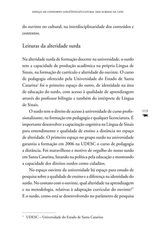espaço de conforto lingüístico/cultural dos surdos na ufsc



do ouvinte no cultural, na interdisciplinaridade dos conteúdos e
contextos.

Leituras da alteridade surda

na alteridade surda de formação docente na universidade, o surdo
tem a capacidade de produção acadêmica na própria Língua de
Sinais, na formação de currículo e alteridade do ouvinte. O curso
de pedagogia oferecido pela Universidade do Estado de Santa
Catarina5 foi o primeiro espaço do outro, de identidade na área
de educação do surdo, com acesso à qualidade de aprendizagem
através do professor bilíngüe e também do intérprete de Língua
de Sinais.
    O surdo tem o direito de acesso à universidade de curso profis-   113
sionalizante, na formação em pedagogia e qualquer licenciatura. É     F
importante desenvolver a capacitação cognitiva na Língua de Sinais
para entendimento e qualidade de ensino a distância no espaço
de alteridade. O primeiro espaço no grupo surdo na universidade
garantiu a formação em 2006 na UDESC o curso de pedagogia
a distância. Foi maravilhoso e motivo de orgulho do nosso surdo
em Santa Catarina, lutando na política pela educação e mostrando
a capacidade dos direitos surdos como cidadãos.
    no espaço ouvinte da universidade há espaço para estudo de
pesquisa sobre a qualidade de ensino e a diferença na identidade do
surdo. no contato com o ouvinte, qual alteridade na aprendizagem
e na metodologia, relativas à adaptação curricular do ouvinte?”
E o surdo, como está se desenvolvendo no parâmetro de pesquisa



5
    UDESC – Universidade do Estado de Santa Catarina
 