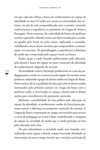 estudos surdos 11i



      em que cada um reforça a busca do conhecimento no espaço de
      identidade na área? O surdo teve acesso na universidade dos ou-
      vintes, na sala de aula compartilhando com o ouvinte, trocando
      conhecimento e experiência no parâmetro da Língua de Sinais e
      Português. neste contexto, há a alteridade de leitura do professor
      ouvinte repetindo e falando muito sem fazer sentido para o surdo,
      no quadro pela frente ou pelas costas, explicando o conteúdo,
      trabalhando com os alunos ouvintes que compreendem a comuni-
      cação e os conceitos. na aprendizagem, a experiência é a diferença
      do surdo que compreende pelo espaço-visual na leitura.
           Então, surge o surdo lutando politicamente pela educação,
      pelo direito à busca do espaço no outro momento de alteridade
      de conhecimento adaptado do ouvinte.
114        na atualidade temos a formação profissional no curso de pe-
f     dagogia para o surdo ter o acesso à escola regular do ouvinte como
      professor, ensinando o grupo de alunos surdos na Língua de Sinais.
      neste ensino, dá-se a qualidade da educação com os alunos surdos
      interessados pelo primeiro contato em Língua de Sinais com o
      professor surdo, a intervenção no espaço cultural com os alunos
      surdos para entendimento do parâmetro curricular.
           Mediante a possibilidade de luta política pela educação no
      espaço da alteridade, os profissionais surdos de licenciatura pre-
      cisam marcar a diferença no parâmetro curricular do ouvinte. A
      Língua de Sinais é importante no campo universitário para acessar
      o curso de pedagogia ou Letras Libras, simbolizando a conquista
      de espaço na sociedade de modo que o surdo participe na luta
      pela educação nesta área.
           no pós-colonialismo a sociedade surda vem lutando, cen-
      tralizando outro espaço cultural, sempre buscando alteridade na
      intervenção no outro campo interior que vem para associação de
 