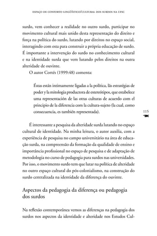 espaço de conforto lingüístico/cultural dos surdos na ufsc



surdo, vem conhecer a realidade no outro surdo, participar no
movimento cultural mais unido desta representação do direito e
força na política do surdo, lutando por direitos no espaço social,
interagindo com esta para construir a própria educação de surdo.
É importante a intervenção do surdo no conhecimento cultural
e na identidade surda que vem lutando pelos direitos na outra
alteridade de ouvinte.
    O autor Cortés (1999:48) comenta:

      Éstas están intimamente ligadas a la política, lãs estratégias de
      poder y la mitologia productora de estereótipos, que estabelece
      uma representación de las otras culturas de acuerdo com el
      principio de la diferencia com la cultura-sujeto (la cual, como
      consecuencia, es también representada).                             115
                                                                          F
    É interessante a pesquisa da alteridade surda lutando no espaço
cultural de identidade. na minha leitura, o autor auxilia, com a
experiência de pesquisa no campo universitário na área de educa-
ção surda, na compreensão da formação da qualidade de ensino e
importância profissional no espaço de pesquisa e de adaptação de
metodologia no curso de pedagogia para surdos nas universidades.
Por isso, o movimento surdo tem que lutar na política de alteridade
no outro espaço cultural do pós-colonialismo, na construção do
surdo centralizada na identidade da diferença do ouvinte.

Aspectos da pedagogia da diferença ou pedagogia
dos surdos

na reflexão contemporânea vemos as diferenças na pedagogia dos
surdos nos aspectos da identidade e alteridade nos Estudos Cul-
 