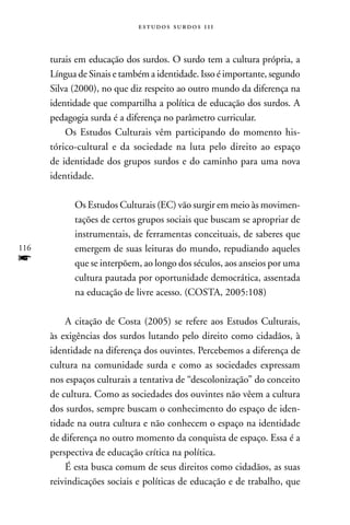 estudos surdos 11i



      turais em educação dos surdos. O surdo tem a cultura própria, a
      Língua de Sinais e também a identidade. Isso é importante, segundo
      Silva (2000), no que diz respeito ao outro mundo da diferença na
      identidade que compartilha a política de educação dos surdos. A
      pedagogia surda é a diferença no parâmetro curricular.
          Os Estudos Culturais vêm participando do momento his-
      tórico-cultural e da sociedade na luta pelo direito ao espaço
      de identidade dos grupos surdos e do caminho para uma nova
      identidade.

            Os Estudos Culturais (EC) vão surgir em meio às movimen-
            tações de certos grupos sociais que buscam se apropriar de
            instrumentais, de ferramentas conceituais, de saberes que
116         emergem de suas leituras do mundo, repudiando aqueles
f           que se interpõem, ao longo dos séculos, aos anseios por uma
            cultura pautada por oportunidade democrática, assentada
            na educação de livre acesso. (COSTA, 2005:108)

          A citação de Costa (2005) se refere aos Estudos Culturais,
      às exigências dos surdos lutando pelo direito como cidadãos, à
      identidade na diferença dos ouvintes. Percebemos a diferença de
      cultura na comunidade surda e como as sociedades expressam
      nos espaços culturais a tentativa de “descolonização” do conceito
      de cultura. Como as sociedades dos ouvintes não vêem a cultura
      dos surdos, sempre buscam o conhecimento do espaço de iden-
      tidade na outra cultura e não conhecem o espaço na identidade
      de diferença no outro momento da conquista de espaço. Essa é a
      perspectiva de educação crítica na política.
          É esta busca comum de seus direitos como cidadãos, as suas
      reivindicações sociais e políticas de educação e de trabalho, que
 