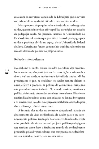 estudos surdos 11i



      colas com os instrutores dando aula de Libras para que o ouvinte
      entenda a cultura surda, identidade e movimentos surdos.
          nesta proposta de pesquisa sobre a alteridade na pedagogia dos
      surdos, queremos incentivar a força política estratégica nos estudos
      da pedagogia surda. no passado, lutamos na Universidade do
      Estado de Santa Catarina que garantiu o curso de pedagogia para
      surdos e podemos abri-lo no espaço desta Universidade Federal
      de Santa Catarina no futuro, com melhor qualidade de ensino na
      área de identidade política do próprio surdo.

      Relações interculturais

      no oralismo os surdos viviam isolados na cultura dos ouvintes.
118
f     neste contexto, não participavam das associações e não conhe-
      ciam a cultura surda, o movimento e identidade surdos. Minha
      preocupação é que, na realidade, os surdos sempre deixam o
      ouvinte fazer a proposta na política do ouvintismo, mantendo
      este procedimento na inclusão. no mundo ouvinte, continua a
      política de inclusão dos surdos com base no oralismo. Eles vivem
      nas famílias de ouvintes com a comunicação na Língua Portuguesa
      e os surdos estão isolados no espaço cultural desta sociedade, pois
      têm a diferença cultural do ouvinte.
           A inclusão dos surdos no contexto educacional, através do
      deslocamento da visão medicalizada da surdez para o seu reco-
      nhecimento político, tendo por base a interculturalidade, revela
      uma possibilidade de se construir projetos político-pedagógicos
      que tenham como foco o fascinante mundo do conhecimento
      produzido pelas diversas culturas que compõem a sociedade bra-
      sileira e mundial, dentre elas a cultura surda.
 