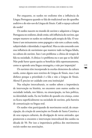 espaço de conforto lingüístico/cultural dos surdos na ufsc



     Por enquanto, os surdos no oralismo têm a influência da
Língua Portuguesa quando se fala do tradicional uso do aparelho
auditivo e do não-uso da Língua de Sinais. Cadê o espaço cultural
do surdo?
     Os surdos nascem no mundo de ouvinte e adquirem a Língua
Portuguesa no oralismo, desde então, sob influência do ouvinte, que
sempre manteve os surdos no oralismo pela terapia de fala. O ora-
lismo é um treinamento como papagaio e não tem a cultura surda,
subjetividade e identidade; é superficial. Mas eu não concordo com
essa influência de ouvintismo que manteve tudo na língua falada,
na cultura do ouvinte. Isso é um problema: a clínica de terapia de
fala na sociedade. A clínica é o problema ou o uso que se faz dela?
não pode haver quem queira se beneficiar dela espontaneamente,
como se aprende uma língua estrangeira, e não por imposição?          119
     Os ouvintes têm incorporado às escolas elementos da cultura      F
surda, como alguns usos restritos de Língua de Sinais, mas é um
disfarce porque a prioridade é a fala e não a Língua de Sinais.
Alerta! É preciso ter cuidado com esta instituição!
     nas relações interculturais, os surdos sabem a importância
de intervenção na história, no encontro com outros surdos na
sociedade isolada, nos líderes, na emancipação, na luta política,
na identidade surda. Eu me lembro de quando era criança, como
eu ficava superficialmente na sociedade de ouvinte, pela barreira
de comunicação na língua oral.
     Os surdos vêm participando de movimento social, de eman-
cipação, da criação de associações no Estado de Santa Catarina e
de seus espaços culturais, da divulgação de novas amizades, que
promovem o encontro e intervenção intercultural dos surdos na
década de 50. Por isso a importância política dos movimentos
sociais surdos nas associações.
 