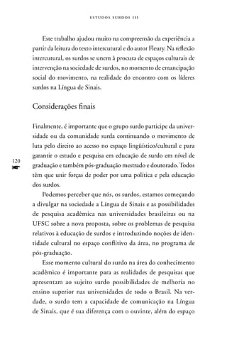 estudos surdos 11i



          Este trabalho ajudou muito na compreensão da experiência a
      partir da leitura do texto intercutural e do autor Fleury. na reflexão
      intercutural, os surdos se unem à procura de espaços culturais de
      intervenção na sociedade de surdos, no momento de emancipação
      social do movimento, na realidade do encontro com os líderes
      surdos na Língua de Sinais.

      Considerações finais

      Finalmente, é importante que o grupo surdo participe da univer-
      sidade ou da comunidade surda continuando o movimento de
      luta pelo direito ao acesso no espaço lingüístico/cultural e para
      garantir o estudo e pesquisa em educação de surdo em nível de
120
f     graduação e também pós-graduação mestrado e doutorado. Todos
      têm que unir forças de poder por uma política e pela educação
      dos surdos.
          Podemos perceber que nós, os surdos, estamos começando
      a divulgar na sociedade a Língua de Sinais e as possibilidades
      de pesquisa acadêmica nas universidades brasileiras ou na
      UFSC sobre a nova proposta, sobre os problemas de pesquisa
      relativos à educação de surdos e introduzindo noções de iden-
      tidade cultural no espaço conflitivo da área, no programa de
      pós-graduação.
          Esse momento cultural do surdo na área do conhecimento
      acadêmico é importante para as realidades de pesquisas que
      apresentam ao sujeito surdo possibilidades de melhoria no
      ensino superior nas universidades de todo o Brasil. na ver-
      dade, o surdo tem a capacidade de comunicação na Língua
      de Sinais, que é sua diferença com o ouvinte, além do espaço
 