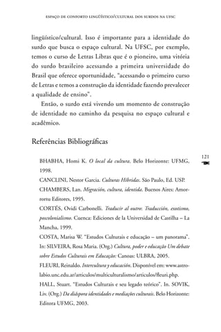 espaço de conforto lingüístico/cultural dos surdos na ufsc



lingüístico/cultural. Isso é importante para a identidade do
surdo que busca o espaço cultural. na UFSC, por exemplo,
temos o curso de Letras Libras que é o pioneiro, uma vitória
do surdo brasileiro acessando a primeira universidade do
Brasil que oferece oportunidade, “acessando o primeiro curso
de Letras e temos a construção da identidade fazendo prevalecer
a qualidade de ensino”.
    Então, o surdo está vivendo um momento de construção
de identidade no caminho da pesquisa no espaço cultural e
acadêmico.

Referências Bibliográficas
                                                                                121
   BHABHA, Homi K. O local da cultura. Belo Horizonte: UFMG,
   1998.
                                                                                F
   CAnCLInI, nestor Garcia. Culturas Híbridas. São Paulo, Ed. USP.
   CHAMBERS, Lan. Migración, cultura, identida. Buenos Aires: Amor-
   rortu Editores, 1995.
   CORTÉS, Ovidi Carbonelli. Traducir al outro: Traducción, exotismo,
   poscolonialismo. Cuenca: Ediciones de la Universidad de Castilha – La
   Mancha, 1999.
   COSTA, Marisa W. “Estudos Culturais e educação – um panorama”.
   In: SILVEIRA, Rosa Maria. (Org.) Cultura, poder e educação Um debate
   sobre Estudos Culturais em Educação: Canoas: ULBRA, 2005.
   FLEURI, Reinaldo. Intercultura y educación. Disponível em: www.astro-
   labio.unc.edu.ar/articulos/multiculturalismo/articulos/fleuri.php.
   HALL, Stuart. “Estudos Culturais e seu legado teórico”. In. SOVIK,
   Liv. (Org.) Da diáspora identidades e mediações culturais. Belo Horizonte:
   Editora UFMG, 2003.
 