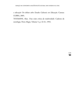 espaço de conforto lingüístico/cultural dos surdos na ufsc



e educação Um debate sobre Estudos Culturais em Educação. Canoas:
ULBRA, 2005.
TOURAInE, Alan. Uma visão critica da modernidade. Caderno de
sociologia. Porto Alegre, Volume 5, p. 32-41, 1993.




                                                                    123
                                                                    F
 