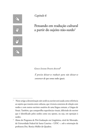 Capítulo 6


                           Pensando em tradução cultural
                           a partir do sujeito não-surdo1




                           Gisele iandra Pessini anater

                           É preciso deixar-se traduzir para não deixar-se
                           convencer de que somos todos iguais.




1
     neste artigo a denominação não-surdo ou ouvinte será usada como referência
    ao sujeito que transita entre culturas, que vivencia contextos de relação com
    surdos e com outros ouvintes usuários de uma língua comum, a Língua de
    Sinais. Também, que compartilha experiências visuais, diferindo do ouvinte
    que é identificado pelos surdos como seu oposto, ou seja, em oposição à
    surdez.
2
    Aluna do Programa de Pós-Graduação em Lingüística, nível de Mestrado,
    da Universidade Federal de Santa Catarina – UFSC –, sob a orientação da
    professora Dra. Ronice Müller de Quadros.
 
