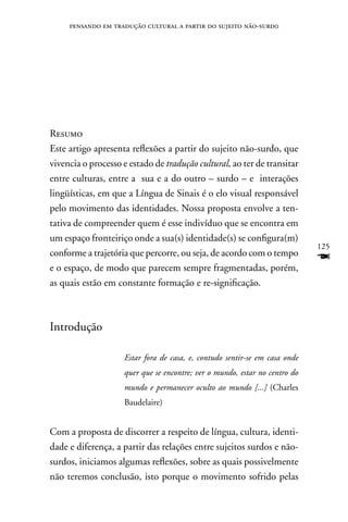 pensando em tradução cultural a partir do sujeito não-surd0




Resumo
Este artigo apresenta reflexões a partir do sujeito não-surdo, que
vivencia o processo e estado de tradução cultural, ao ter de transitar
entre culturas, entre a sua e a do outro – surdo – e interações
lingüísticas, em que a Língua de Sinais é o elo visual responsável
pelo movimento das identidades. nossa proposta envolve a ten-
tativa de compreender quem é esse indivíduo que se encontra em
um espaço fronteiriço onde a sua(s) identidade(s) se configura(m)
                                                                            125
conforme a trajetória que percorre, ou seja, de acordo com o tempo
e o espaço, de modo que parecem sempre fragmentadas, porém,
                                                                            F
as quais estão em constante formação e re-significação.



Introdução

                    Estar fora de casa, e, contudo sentir-se em casa onde
                    quer que se encontre; ver o mundo, estar no centro do
                    mundo e permanecer oculto ao mundo [...] (Charles
                    Baudelaire)


Com a proposta de discorrer a respeito de língua, cultura, identi-
dade e diferença, a partir das relações entre sujeitos surdos e não-
surdos, iniciamos algumas reflexões, sobre as quais possivelmente
não teremos conclusão, isto porque o movimento sofrido pelas
 