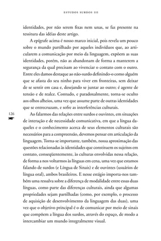 estudos surdos 11i



      identidades, por não serem fixas nem unas, se faz presente na
      tessitura das idéias deste artigo.
           A epígrafe acima é nosso marco inicial, pois revela um pouco
      sobre o mundo partilhado por aqueles indivíduos que, ao arti-
      cularem a comunicação por meio da linguagem, expõem as suas
      identidades, porém, não as abandonam de forma a manterem a
      segurança da qual precisam ao vivenciar o contato com o outro.
      Entre eles damos destaque ao não-surdo definindo-o como alguém
      que se afasta do seu ninho para viver em fronteiras, sem deixar
      de se sentir em casa e, desejando se juntar ao outro; é agente de
      tensão e de realce. Contudo, e paradoxalmente, torna-se oculto
      aos olhos alheios, uma vez que assume parte de outras identidades
      que se entrecruzam, e sofre as interferências culturais.
126        Ao falarmos das relações entre surdos e ouvintes, em situações
f     de interação e de necessidade comunicativa, em que a língua da-
      queles e o conhecimento acerca de seus elementos culturais são
      necessários para a compreensão, devemos pensar em articulação da
      linguagem. Torna-se importante, também, nossa aproximação das
      questões relacionadas às identidades que constituem os sujeitos em
      contato, conseqüentemente, às culturas envolvidas nessa relação,
      de forma a nos voltarmos às línguas em cena, uma vez que estamos
      falando de surdos (e Língua de Sinais) e de ouvintes (usuários de
      língua oral), ambos brasileiros. E nesse estágio importa-nos tam-
      bém uma ressalva sobre a diferença de modalidade entre essas duas
      línguas, como parte das diferenças culturais, ainda que algumas
      propriedades sejam partilhadas (como, por exemplo, o processo
      de aquisição de desenvolvimento da linguagem das duas), uma
      vez que o objetivo principal é o de comunicar por meio de sinais
      que compõem a língua dos surdos, através do espaço, de modo a
      intercambiar um mundo integralmente visual.
 