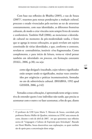 pensando em tradução cultural a partir do sujeito não-surd0



    Com base nas reflexões de Bhabha (2005), e nas de Souza
(2007)3, trazemos para nossas ponderações a tradução cultural,
processo e estado vivenciados pelo ouvinte ao ter de atravessar
constantemente, com suas identidades, as diferentes fronteiras
culturais, de modo a criar vínculos nem sempre livres de tensões
e confortáveis. Também Hall (2006), ao mencionar a identida-
de cultural no momento da pós-modernidade tardia, é fonte
que se agrega às nossas colocações, as quais revelam um sujeito
constituído de várias identidades, e que, conforme o contexto,
revelam-se contraditórias, instáveis e/ou fragmentadas. Como
complemento, e para início de leitura, torna-se viável pensar
também em identidades em processo, em formação constante
(HALL, 2006, p.38); ou seja:
                                                                              127
        como algo desigual e inacabado, cujos valores e significados          F
        estão sempre sendo re-significados, muitas vezes constitu-
        ídos por exigências e práticas incomensuráveis, formadas
        no ato de sobrevivência cultural. (BHABHA, 1992 apud
        GESSER, 2006, p.142)

    Somadas a essas colocações, é apresentada neste artigo a tenta-
tiva de entender quem é esse indivíduo não-surdo, que precisa se
acostumar com o outro e se fazer acostumar, a fim de que, diante


3
    O professor da USP, Lynn Mario T. Menezes de Souza, convidado pela
    professora Ronice Müller de Quadros, ministrou na UFSC uma semana de
    curso, durante o mês de abril de 2007, em que apresentou suas reflexões
    acerca de “Linguagem e Cultura: de Expressão para Articulação”. Baseado
    em Homi Bhabha, Souza desenvolveu suas explanações, as quais também
    são de apoio para a concretização deste artigo.
 