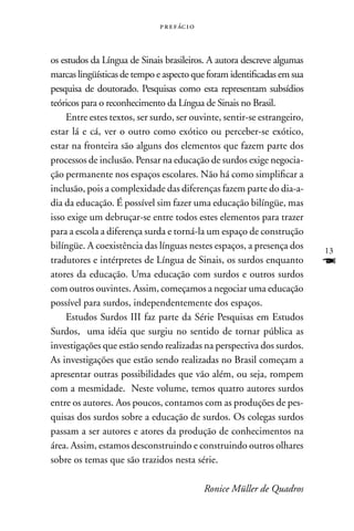 p r e f ác i o



os estudos da Língua de Sinais brasileiros. A autora descreve algumas
marcas lingüísticas de tempo e aspecto que foram identificadas em sua
pesquisa de doutorado. Pesquisas como esta representam subsídios
teóricos para o reconhecimento da Língua de Sinais no Brasil.
    Entre estes textos, ser surdo, ser ouvinte, sentir-se estrangeiro,
estar lá e cá, ver o outro como exótico ou perceber-se exótico,
estar na fronteira são alguns dos elementos que fazem parte dos
processos de inclusão. Pensar na educação de surdos exige negocia-
ção permanente nos espaços escolares. não há como simplificar a
inclusão, pois a complexidade das diferenças fazem parte do dia-a-
dia da educação. É possível sim fazer uma educação bilíngüe, mas
isso exige um debruçar-se entre todos estes elementos para trazer
para a escola a diferença surda e torná-la um espaço de construção
bilíngüe. A coexistência das línguas nestes espaços, a presença dos       13
tradutores e intérpretes de Língua de Sinais, os surdos enquanto          F
atores da educação. Uma educação com surdos e outros surdos
com outros ouvintes. Assim, começamos a negociar uma educação
possível para surdos, independentemente dos espaços.
    Estudos Surdos III faz parte da Série Pesquisas em Estudos
Surdos, uma idéia que surgiu no sentido de tornar pública as
investigações que estão sendo realizadas na perspectiva dos surdos.
As investigações que estão sendo realizadas no Brasil começam a
apresentar outras possibilidades que vão além, ou seja, rompem
com a mesmidade. neste volume, temos quatro autores surdos
entre os autores. Aos poucos, contamos com as produções de pes-
quisas dos surdos sobre a educação de surdos. Os colegas surdos
passam a ser autores e atores da produção de conhecimentos na
área. Assim, estamos desconstruindo e construindo outros olhares
sobre os temas que são trazidos nesta série.

                                               Ronice Müller de Quadros
 
