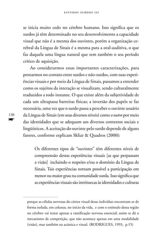 estudos surdos 11i



      se inicia muito cedo no cérebro humano. Isso significa que os
      surdos já têm determinado no seu desenvolvimento a capacidade
      visual que não é a mesma dos ouvintes, porém a organização ce-
      rebral da Língua de Sinais é a mesma para a oral-auditiva, o que
      faz daquela uma língua natural que tem também o seu período
      crítico de aquisição.
           Ao considerarmos essas importantes caracterizações, para
      pensarmos no contato entre surdos e não-surdos, com suas experi-
      ências visuais e por meio da Língua de Sinais, passamos a entender
      como os sujeitos da interação se visualizam, sendo culturalmente
      traduzidos a todo instante. O que existe além da subjetividade de
      cada um ultrapassa barreiras físicas; a inversão dos papéis se faz
      necessária, uma vez que o surdo passa a perceber o ouvinte usuário
130   da Língua de Sinais (em seus diversos níveis) como o outro por meio
f     das identidades que se adequam aos diversos contextos sociais e
      lingüísticos. A aceitação do ouvinte pelo surdo depende de alguns
      fatores, conforme explicam Skliar  Quadros (2000):

            Os diferentes tipos de “ouvintes” têm diferentes níveis de
            compreensão destas experiências visuais [as que perpassam
            a visão] incluindo o respeito e/ou o domínio da Língua de
            Sinais. Tais experiências tornam possível a participação em
            menor ou maior grau na comunidade surda. Isso significa que
            as experiências visuais são intrínsecas às identidades e culturas



        porque as células nervosas do córtex visual desse indivíduo encontram-se de
        forma isolada, em colunas, no início da vida, e com o estímulo dessa região
        no cérebro vai restar apenas a ramificação nervosa essencial; assim se dá o
        mecanismo de competição, que não acontece apenas em uma modalidade
        (visão), mas também na acústica e visual. (RODRIGUES, 1993, p.15)
 