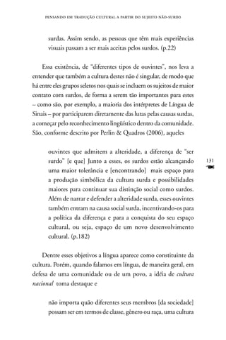 pensando em tradução cultural a partir do sujeito não-surd0



      surdas. Assim sendo, as pessoas que têm mais experiências
      visuais passam a ser mais aceitas pelos surdos. (p.22)

    Essa existência, de “diferentes tipos de ouvintes”, nos leva a
entender que também a cultura destes não é singular, de modo que
há entre eles grupos seletos nos quais se incluem os sujeitos de maior
contato com surdos, de forma a serem tão importantes para estes
– como são, por exemplo, a maioria dos intérpretes de Língua de
Sinais – por participarem diretamente das lutas pelas causas surdas,
a começar pelo reconhecimento lingüístico dentro da comunidade.
São, conforme descrito por Perlin  Quadros (2006), aqueles

      ouvintes que admitem a alteridade, a diferença de “ser
      surdo” [e que] Junto a esses, os surdos estão alcançando           131
      uma maior tolerância e [encontrando] mais espaço para              F
      a produção simbólica da cultura surda e possibilidades
      maiores para continuar sua distinção social como surdos.
      Além de narrar e defender a alteridade surda, esses ouvintes
      também entram na causa social surda, incentivando-os para
      a política da diferença e para a conquista do seu espaço
      cultural, ou seja, espaço de um novo desenvolvimento
      cultural. (p.182)

    Dentre esses objetivos a língua aparece como constituinte da
cultura. Porém, quando falamos em língua, de maneira geral, em
defesa de uma comunidade ou de um povo, a idéia de cultura
nacional toma destaque e

      não importa quão diferentes seus membros [da sociedade]
      possam ser em termos de classe, gênero ou raça, uma cultura
 
