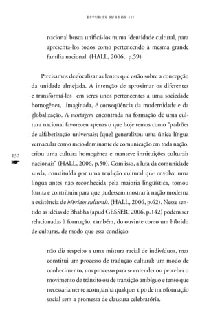 estudos surdos 11i



            nacional busca unificá-los numa identidade cultural, para
            apresentá-los todos como pertencendo à mesma grande
            família nacional. (HALL, 2006, p.59)


         Precisamos desfocalizar as lentes que estão sobre a concepção
      da unidade almejada. A intenção de aproximar os diferentes
      e transformá-los em seres unos pertencentes a uma sociedade
      homogênea, imaginada, é conseqüência da modernidade e da
      globalização. A vantagem encontrada na formação de uma cul-
      tura nacional favoreceu apenas o que hoje temos como “padrões
      de alfabetização universais; [que] generalizou uma única língua
      vernacular como meio dominante de comunicação em toda nação,
132   criou uma cultura homogênea e manteve instituições culturais
f     nacionais” (HALL, 2006, p.50). Com isso, a luta da comunidade
      surda, constituída por uma tradição cultural que envolve uma
      língua antes não reconhecida pela maioria lingüística, tomou
      forma e contribuiu para que pudessem mostrar à nação moderna
      a existência de híbridos culturais. (HALL, 2006, p.62). nesse sen-
      tido as idéias de Bhabha (apud GESSER, 2006, p.142) podem ser
      relacionadas à formação, também, do ouvinte como um híbrido
      de culturas, de modo que essa condição


            não diz respeito a uma mistura racial de indivíduos, mas
            constitui um processo de tradução cultural: um modo de
            conhecimento, um processo para se entender ou perceber o
            movimento de trânsito ou de transição ambíguo e tenso que
            necessariamente acompanha qualquer tipo de transformação
            social sem a promessa de clausura celebratória.
 