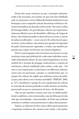pensando em tradução cultural a partir do sujeito não-surd0



    Dentro dos atuais contextos em que a interação surdo/não-
surdo se faz necessária, em ocasiões em que estes têm trabalhado
cada vez mais juntos e vêm se dedicando fundamentalmente às suas
formações, cresce o empenho a fim de determinar ou limitar os ele-
mentos formadores da chamada cultura surda. não mais as idéias
de homogeneidade e de generalização culturais são importantes;
inúmeras reflexões acerca de identidade e diferença, da Língua de
Sinais, e das relações de poder se desenvolvem em torno, e a partir
de culturas já afirmadas – e nesse caso já é de conhecimento que a
ouvinte é a mais evidente, não somente por questões de imposição
de poder, historicamente registradas e vividas, mas também por
questões que sempre envolveram essa maioria lingüística.
    Dentre as preocupações mais recorrentes encontram-se as que
envolvem a busca pela definição do surdo como indivíduo consti-       133
tuído culturalmente dentro de uma cultura hegemônica, ouvinte;        F
também há a intenção de propagar conhecimento a respeito do
movimento cultural mobilizado pelos surdos a todo país. Em
meio a essas inquietações, ao pensarmos em diferenças culturais,
outras mais nos provocam, contudo, se considerarmos que “os
espaços das culturas são regidos por poderosas tramas de poder.
[e que] cada cultura é em si mesma autoridade” (PERLIn, 2006,
p. 137), entendemos o porquê de uma superposição de culturas
ter marcado de maneira profunda os surdos durante sua história,
provocando-os para os movimentos de lutas e de libertações.
     Mas aos que mantêm o contato com estes, no âmbito profis-
sional e acadêmico, como mencionado, essas são idéias que já estão
mais que internalizadas e desconstruídas, de forma que puderam
constituir-se também como pertencentes à cultura dessas pessoas.
    Todavia, ao olharmos de fora vemos refletir questionamentos
e impressões resultantes dos contatos entre surdos e não-surdos.
 