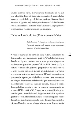 pensando em tradução cultural a partir do sujeito não-surd0



assumir a cultura surda, mesmo sem se desconectar da sua cul-
tura adquirida. Esse vão intercultural, gerador de contradições,
incerteza e ansiedade, que definimos conforme Bhabha (2005)
por cisão, é o grande responsável pela afirmação do hibridismo no
seio da identidade de cada um desses usuários da linguagem que
os aproxima ao mesmo tempo em que os repele.

Cultura e Identidade: (des)Encontros transitórios

                    A Modernidade é o transitório, o efêmero, o contingente,
                    é a metade da arte sendo a outra metade o eterno e o
                    imutável. (Charles Baudelaire)

                                                                               135
A visão de quem está na transição entre culturas é altamente re-
flexiva; tudo é novo e provisório, instável. “O trabalho fronteiriço
                                                                               F
da cultura exige um encontro com ‘o novo’ que não seja parte do
continuum do passado e presente” (BHABHA, 2003, p.27); as
culturas se entrelaçam, por mais que pensemos no distanciamen-
to entre maioria e minoria, cultural e lingüística; ao conviverem
necessitam e sofrem os (des)encontros. Idéias de pertencimento
ajudam e dão segurança aos indivíduos culturais, como observamos
nas relações de uma comunidade surda, que, mesmo estando seus
indivíduos em processo de tradução cultural, desejam o resgate
do passado (da memória), a vida em conjunto e a perpetuação da
herança (HALL, 2006, p.58). A busca por uma identificação para a
constituição da identidade surda é algo recorrente; isto a partir do
que temos observado sobre a luta dessa comunidade para o resgate
da sua história e afirmação social a partir do reconhecimento lin-
güístico. Mas não é apenas a língua o instrumento de constituição
 