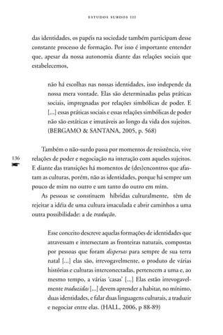 estudos surdos 11i



      das identidades, os papéis na sociedade também participam desse
      constante processo de formação. Por isso é importante entender
      que, apesar da nossa autonomia diante das relações sociais que
      estabelecemos,

            não há escolhas nas nossas identidades, isso independe da
            nossa mera vontade. Elas são determinadas pelas práticas
            sociais, impregnadas por relações simbólicas de poder. E
            [...] essas práticas sociais e essas relações simbólicas de poder
            não são estáticas e imutáveis ao longo da vida dos sujeitos.
            (BERGAMO  SAnTAnA, 2005, p. 568)

          Também o não-surdo passa por momentos de resistência, vive
136   relações de poder e negociação na interação com aqueles sujeitos.
f     E diante das transições há momentos de (des)encontros que afas-
      tam as culturas, porém, não as identidades, porque há sempre um
      pouco de mim no outro e um tanto do outro em mim.
          As pessoas se constituem híbridas culturalmente, têm de
      rejeitar a idéia de uma cultura imaculada e abrir caminhos a uma
      outra possibilidade: a de tradução.

            Esse conceito descreve aquelas formações de identidades que
            atravessam e intersectam as fronteiras naturais, compostas
            por pessoas que foram dispersas para sempre de sua terra
            natal [...] elas são, irrevogavelmente, o produto de várias
            histórias e culturas interconectadas, pertencem a uma e, ao
            mesmo tempo, a várias ‘casas’ [...] Elas estão irrevogavel-
            mente traduzidas [...] devem aprender a habitar, no mínimo,
            duas identidades, e falar duas linguagens culturais, a traduzir
            e negociar entre elas. (HALL, 2006, p 88-89)
 