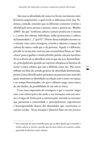 pensando em tradução cultural a partir do sujeito não-surd0



     São essas as identidades de nossa era; há um movimento entre
fronteiras onipresentes, o qual revela as diferenças entre elas. Po-
demos, contudo, entender que os diferentes contextos revelam a
identificação entre pessoas e pessoas, coisas e pessoas etc. Bhabha
(2005) diz que “nenhuma cultura é jamais unitária em si mesma
[...] acima das culturas individuais, todos pertencemos à cultura
da humanidade [...]” (p.65)10. Dentro dessa realidade encontra-se
o ouvinte visto como estrangeiro, estranho a adentrar o espaço da
cultura do outro e tudo que a ela pertence. Aquele é o diferente,
percebe-se no seu jeito, está nas suas características físicas, ao “abrir
a boca” passa a ganhar o rótulo referido; porém, não por isso deixa
de ter o direito de se identificar com os que são seus dessemelhan-
tes, principalmente quando seu interesse ultrapassa as barreiras de
acesso à outra cultura, que não a definida como sua. Mas nossa                     137
reflexão vai além do sentido genérico de identidade determinada,                   F
pronta (como identificação); pensemos em processos por meio dos
quais assumimos as identidades na relação com o outro, no espaço
e no tempo determinados, em que o efêmero surge como marca
da não-fixidez, da possibilidade de um não-ser único.
     Com essas impressões de estrangeiro é que o ouvinte migra
com a sua cultura para a do surdo, e nas interações com este assu-
me a Língua de Sinais para a comunicação, entende os costumes
que permeiam a comunidade e, principalmente, experimenta
a heterogeneidade dentro das identidades que constituem os
sujeitos surdos. nessa situação é plausível falar em um processo



10
     Essa colocação do autor contribui para que ao olhar àquele que é estranho a
     minha cultura se reverta e perceba que há uma cultura em comum a todos,
     permeada de diversas outras culturas.
 